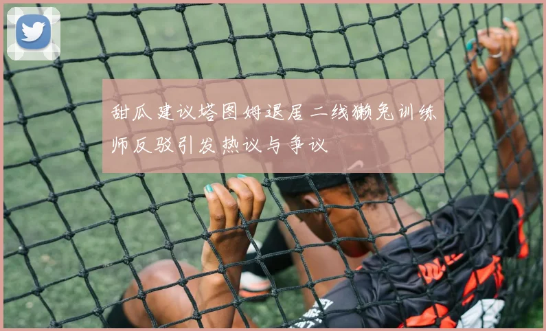 甜瓜建议塔图姆退居二线獭兔训练师反驳引发热议与争议