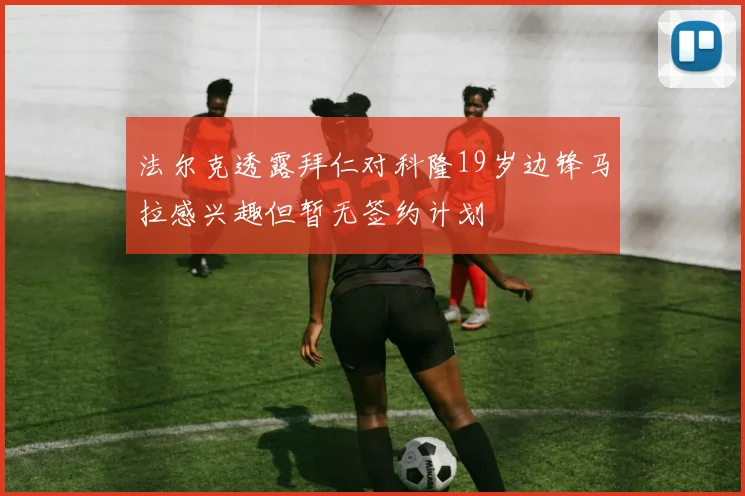 法尔克透露拜仁对科隆19岁边锋马拉感兴趣但暂无签约计划