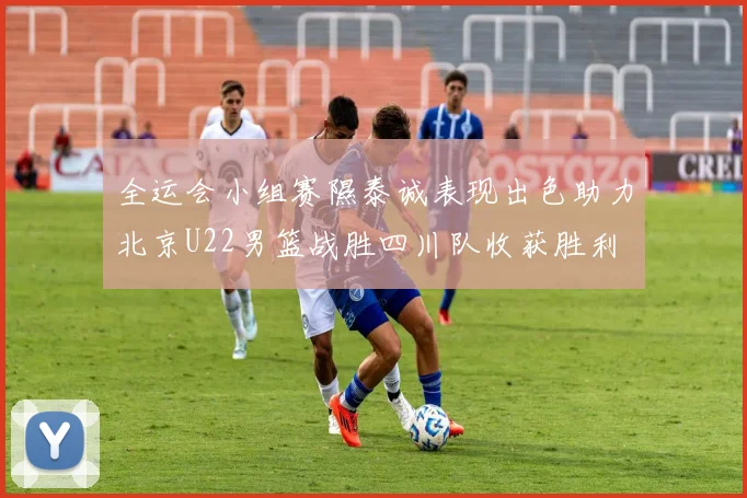 全运会小组赛隰泰诚表现出色助力北京U22男篮战胜四川队收获胜利