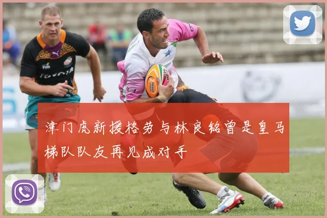 津门虎新援格劳与林良铭曾是皇马梯队队友再见成对手