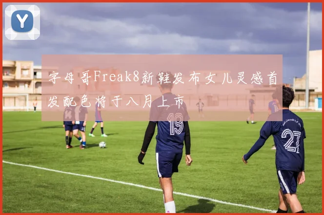 字母哥Freak8新鞋发布女儿灵感首发配色将于八月上市