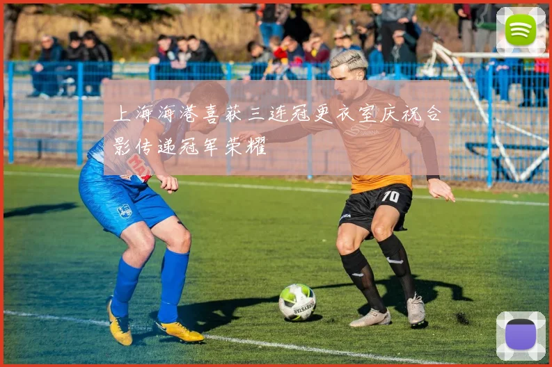 上海海港喜获三连冠更衣室庆祝合影传递冠军荣耀