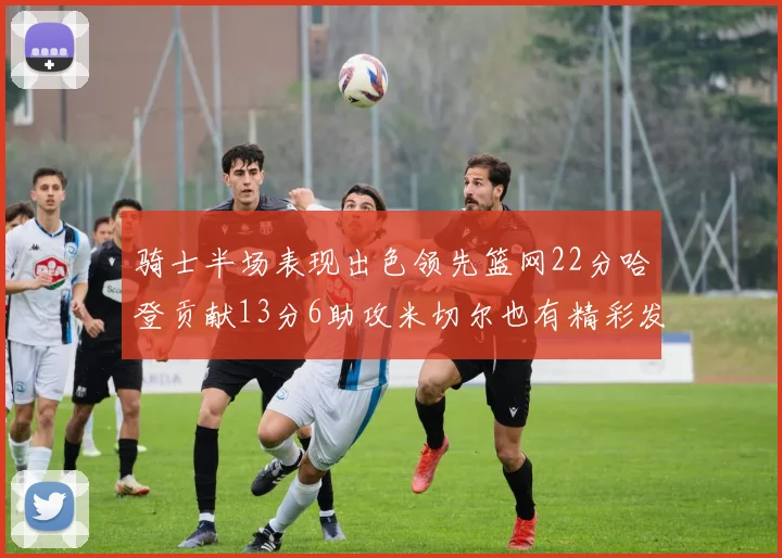 骑士半场表现出色领先篮网22分哈登贡献13分6助攻米切尔也有精彩发挥