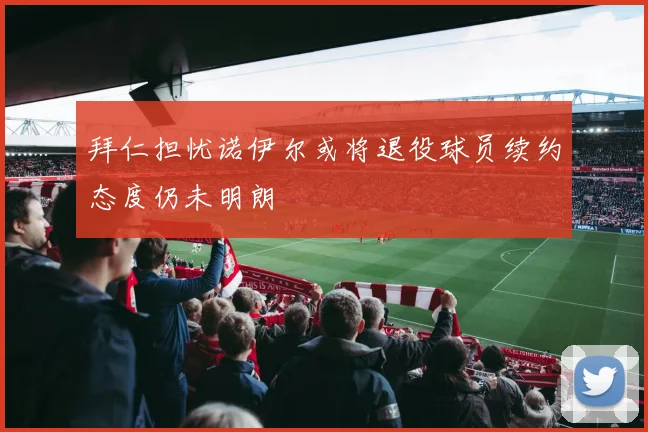 拜仁担忧诺伊尔或将退役球员续约态度仍未明朗