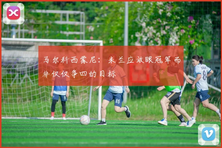 马尔科西蒙尼：米兰应放眼冠军而非仅仅争四的目标