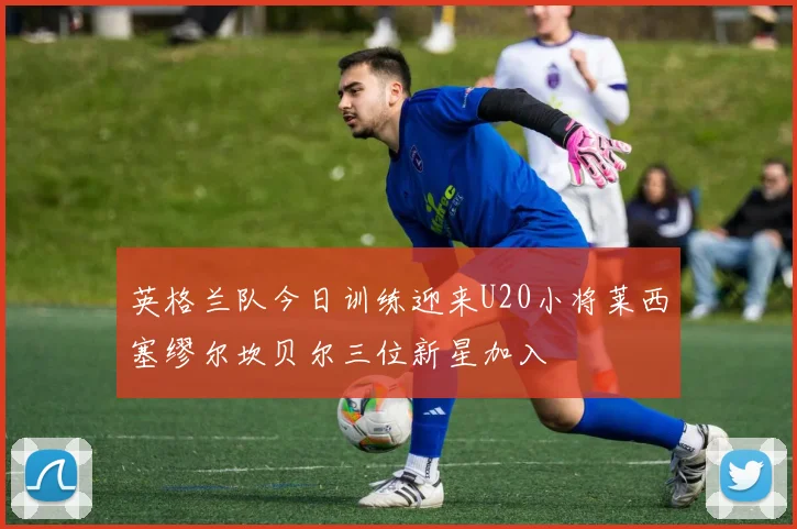 英格兰队今日训练迎来U20小将莱西塞缪尔坎贝尔三位新星加入