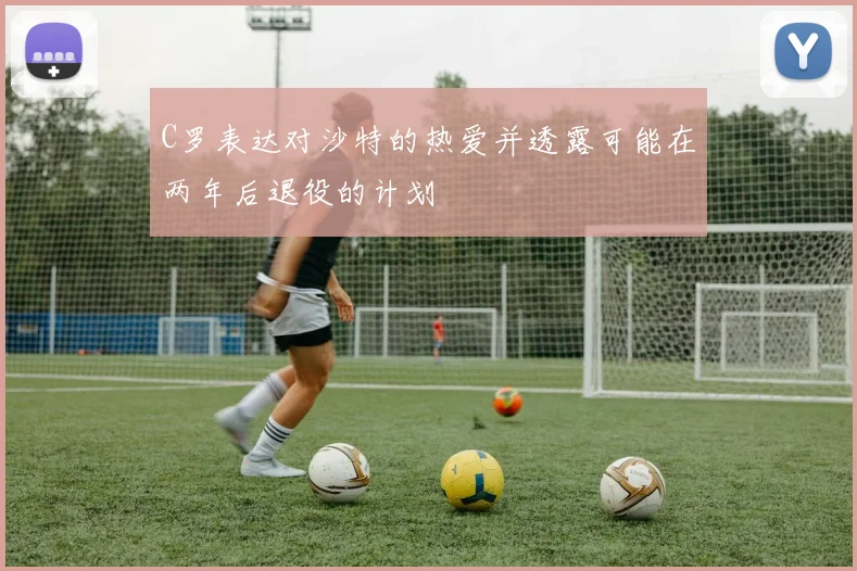 C罗表达对沙特的热爱并透露可能在两年后退役的计划