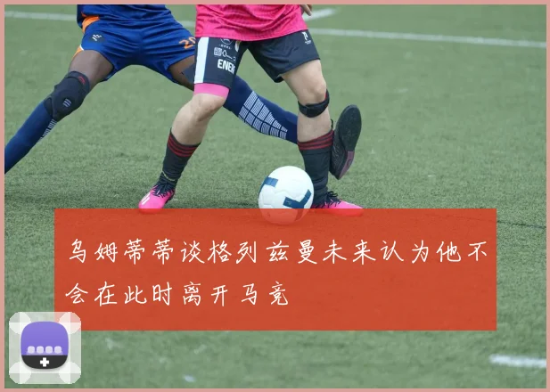 乌姆蒂蒂谈格列兹曼未来认为他不会在此时离开马竞