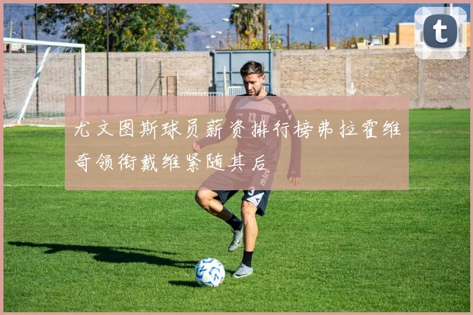 尤文图斯球员薪资排行榜弗拉霍维奇领衔戴维紧随其后