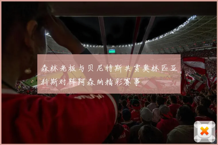 森林老板与贝尼特斯共赏奥林匹亚科斯对阵阿森纳精彩赛事
