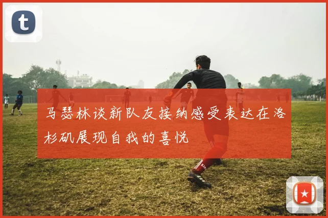 马瑟林谈新队友接纳感受表达在洛杉矶展现自我的喜悦