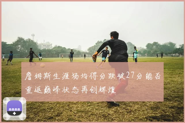 詹姆斯生涯场均得分跌破27分能否重返巅峰状态再创辉煌