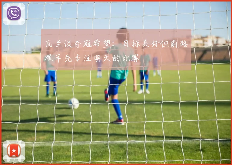 瓦兰谈夺冠希望：目标美好但前路艰辛先专注明天的比赛