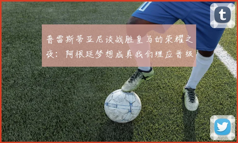 普雷斯蒂亚尼谈战胜皇马的荣耀之夜：阿根廷梦想成真我们理应晋级