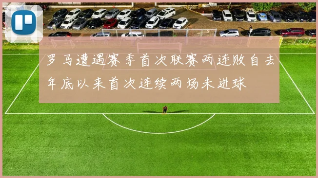 罗马遭遇赛季首次联赛两连败自去年底以来首次连续两场未进球